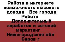 Работа в интернете, возможность высокого дохода - Все города Работа » Дополнительный заработок и сетевой маркетинг   . Нижегородская обл.,Саров г.